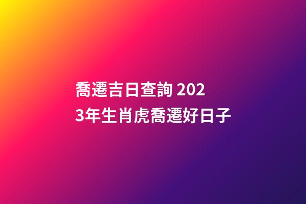 喬遷吉日查詢 2023年生肖虎喬遷好日子